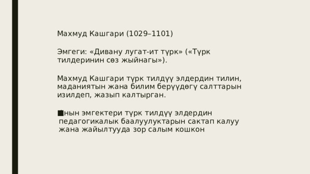 Махмуд Кашгари (1029–1101) Эмгеги: «Дивану лугат-ит түрк» («Түрк тилдеринин сөз жыйнагы»). Махмуд Кашгари түрк тилдүү элдердин тилин, маданиятын жана билим берүүдөгү салттарын изилдеп, жазып калтырган. Анын эмгектери түрк тилдүү элдердин педагогикалык баалуулуктарын сактап калуу жана жайылтууда зор салым кошкон . 