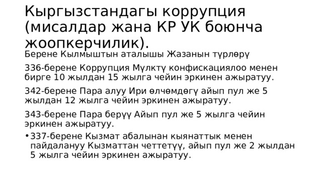 Кыргызстандагы коррупция (мисалдар жана КР УК боюнча жоопкерчилик). Берене Кылмыштын аталышы Жазанын түрлөрү 336-берене Коррупция Мүлктү конфискациялоо менен бирге 10 жылдан 15 жылга чейин эркинен ажыратуу. 342-берене Пара алуу Ири өлчөмдөгү айып пул же 5 жылдан 12 жылга чейин эркинен ажыратуу. 343-берене Пара берүү Айып пул же 5 жылга чейин эркинен ажыратуу. 337-берене Кызмат абалынан кыянаттык менен пайдалануу Кызматтан четтетүү, айып пул же 2 жылдан 5 жылга чейин эркинен ажыратуу. 