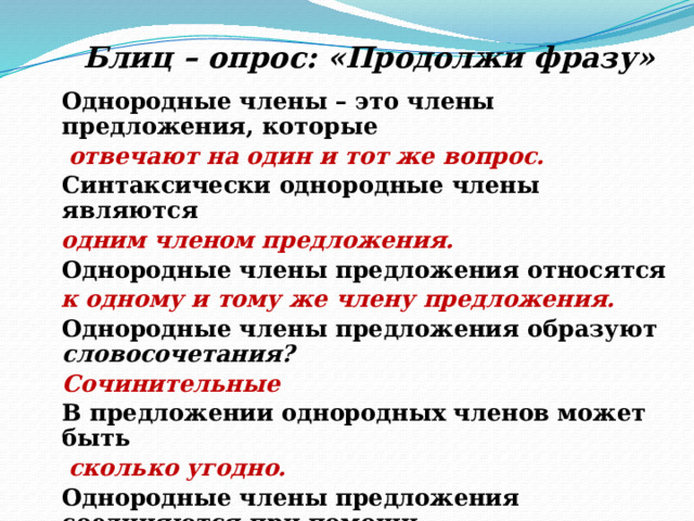Блиц – опрос: «Продолжи фразу» Однородные члены – это члены предложения, которые  отвечают на один и тот же вопрос. Синтаксически однородные члены являются  одним членом предложения. Однородные члены предложения относятся  к одному и тому же члену предложения. Однородные члены предложения образуют словосочетания? Сочинительные В предложении однородных членов может быть  сколько угодно. Однородные члены предложения соединяются при помощи интонации и сочинительных союзов. 