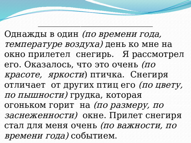___________________________ Однажды в один (по времени года, температуре воздуха) день ко мне на окно прилетел снегирь. Я рассмотрел его. Оказалось, что это очень (по красоте, яркости ) птичка. Снегиря отличает от других птиц его (по цвету, по пышности) грудка, которая огоньком горит на (по размеру, по заснеженности) окне. Прилет снегиря стал для меня очень (по важности, по времени года) событием. 