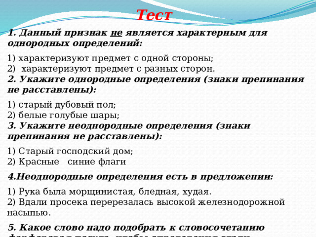   Тест 1. Данный признак не является характерным для однородных определений: 1) характеризуют предмет с одной стороны;   2) характеризуют предмет с разных сторон.  2. Укажите однородные определения (знаки препинания не расставлены): 1) старый дубовый пол;   2) белые голубые шары;   3. Укажите неоднородные определения (знаки препинания не расставлены): 1) Старый господский дом;   2) Красные синие флаги 4.Неоднородные определения есть в предложении: 1) Рука была морщинистая, бледная, худая.   2) Вдали просека перерезалась высокой железнодорожной насыпью.  5. Какое слово надо подобрать к словосочетанию фарфоровая посуда, чтобы определения стали однородными? 1) фаянсовая; 2) старая. 
