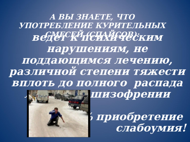 А ВЫ ЗНАЕТЕ, ЧТО УПОТРЕБЛЕНИЕ КУРИТЕЛЬНЫХ СМЕСЕЙ (СПАЙСОВ): ведет к психическим нарушениям, не поддающимся лечению, различной степени тяжести вплоть до полного распада личности, шизофрении  100% приобретение слабоумия!  