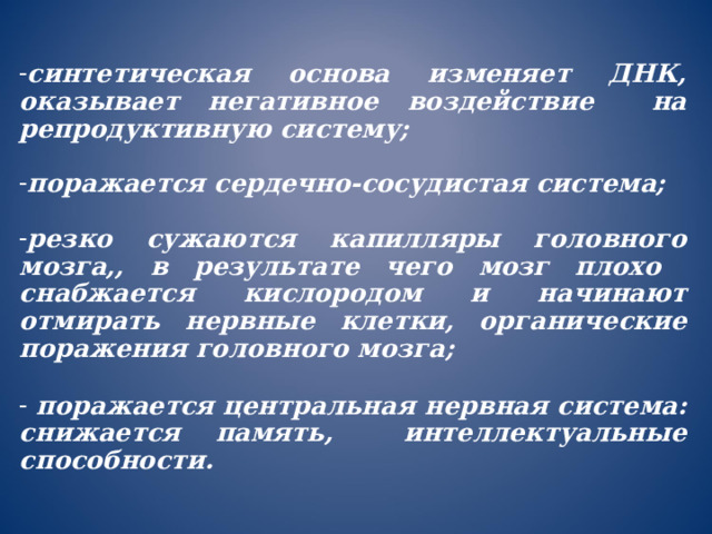  синтетическая основа изменяет ДНК, оказывает негативное воздействие на репродуктивную систему;  поражается сердечно-сосудистая система;  резко сужаются капилляры головного мозга,, в результате чего мозг плохо снабжается кислородом и начинают отмирать нервные клетки, органические поражения головного мозга;   поражается центральная нервная система: снижается память, интеллектуальные способности. 