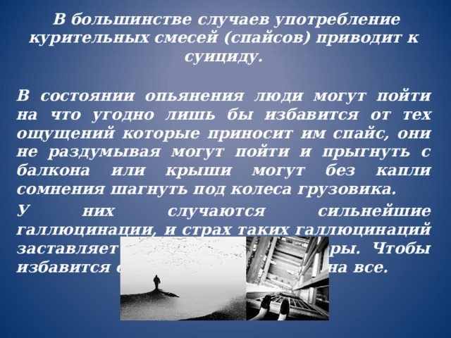  В большинстве случаев употребление курительных смесей (спайсов) приводит к суициду. В состоянии опьянения люди могут пойти на что угодно лишь бы избавится от тех ощущений которые приносит им спайс, они не раздумывая могут пойти и прыгнуть с балкона или крыши могут без капли сомнения шагнуть под колеса грузовика. У них случаются сильнейшие галлюцинации, и страх таких галлюцинаций заставляет идти на крайние меры. Чтобы избавится от страха, они готовы на все. 