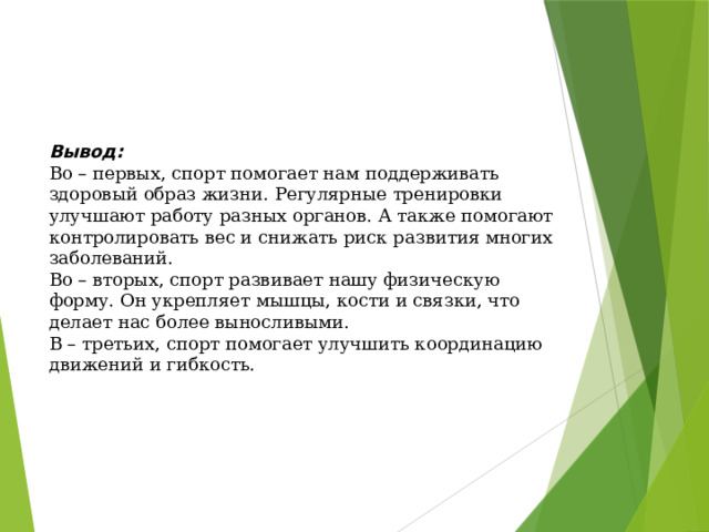 Вывод: Во – первых, спорт помогает нам поддерживать здоровый образ жизни. Регулярные тренировки улучшают работу разных органов. А также помогают контролировать вес и снижать риск развития многих заболеваний. Во – вторых, спорт развивает нашу физическую форму. Он укрепляет мышцы, кости и связки, что делает нас более выносливыми. В – третьих, спорт помогает улучшить координацию движений и гибкость. 