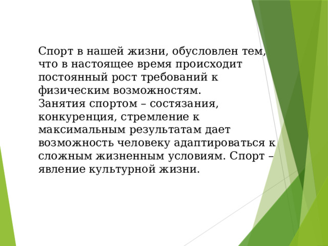 Спорт в нашей жизни, обусловлен тем, что в настоящее время происходит постоянный рост требований к физическим возможностям. Занятия спортом – состязания, конкуренция, стремление к максимальным результатам дает возможность человеку адаптироваться к сложным жизненным условиям. Спорт – явление культурной жизни. 