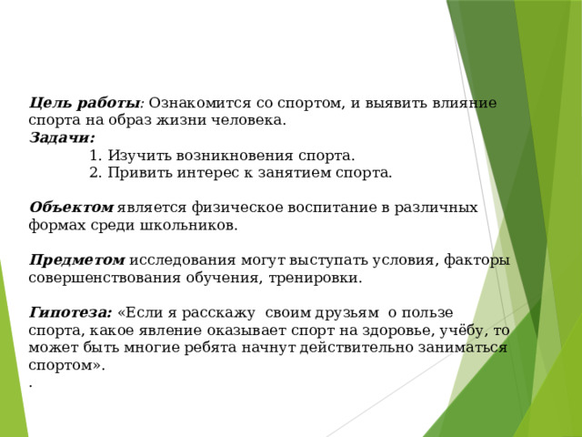 Цель работы : Ознакомится со спортом, и выявить влияние спорта на образ жизни человека. Задачи:  1. Изучить возникновения спорта.  2. Привить интерес к занятием спорта. Объектом является физическое воспитание в различных формах среди школьников. Предметом  исследования могут выступать условия, факторы совершенствования обучения, тренировки. Гипотеза:  «Если я расскажу своим друзьям о пользе спорта, какое явление оказывает спорт на здоровье, учёбу, то может быть многие ребята начнут действительно заниматься спортом». . 