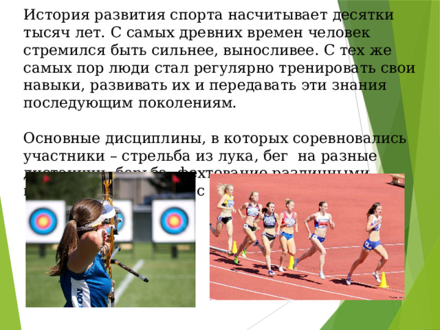 История развития спорта насчитывает десятки тысяч лет. С самых древних времен человек стремился быть сильнее, выносливее. С тех же самых пор люди стал регулярно тренировать свои навыки, развивать их и передавать эти знания последующим поколениям. Основные дисциплины, в которых соревновались участники – стрельба из лука, бег на разные дистанции, борьба, фехтование различными видами оружия, игры с мячом. 