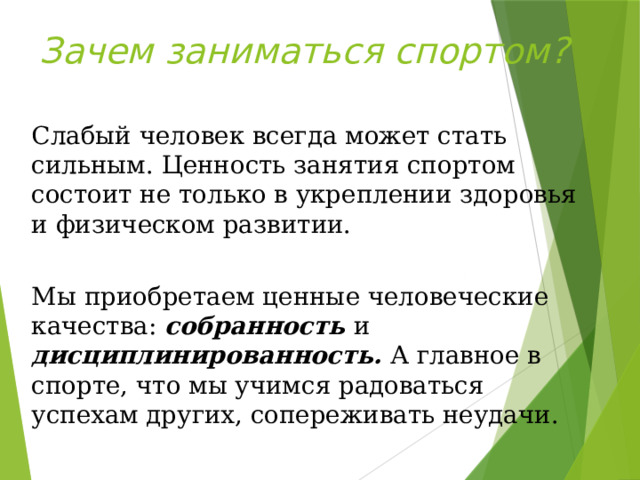 Зачем заниматься спортом? Слабый человек всегда может стать сильным. Ценность занятия спортом состоит не только в укреплении здоровья и физическом развитии. Мы приобретаем ценные человеческие качества: собранность и дисциплинированность. А главное в спорте, что мы учимся радоваться успехам других, сопереживать неудачи. 