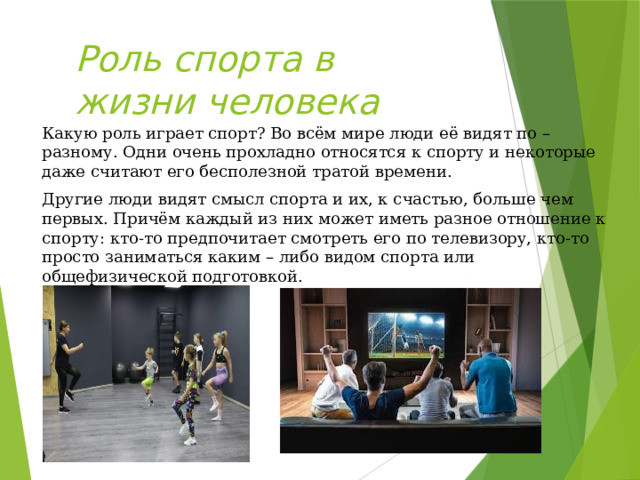 Роль спорта в жизни человека Какую роль играет спорт? Во всём мире люди её видят по – разному. Одни очень прохладно относятся к спорту и некоторые даже считают его бесполезной тратой времени. Другие люди видят смысл спорта и их, к счастью, больше чем первых. Причём каждый из них может иметь разное отношение к спорту: кто-то предпочитает смотреть его по телевизору, кто-то просто заниматься каким – либо видом спорта или общефизической подготовкой. 