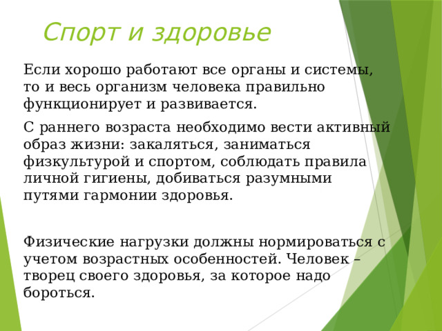 Спорт и здоровье Если хорошо работают все органы и системы, то и весь организм человека правильно функционирует и развивается. С раннего возраста необходимо вести активный образ жизни: закаляться, заниматься физкультурой и спортом, соблюдать правила личной гигиены, добиваться разумными путями гармонии здоровья. Физические нагрузки должны нормироваться с учетом возрастных особенностей. Человек – творец своего здоровья, за которое надо бороться.  
