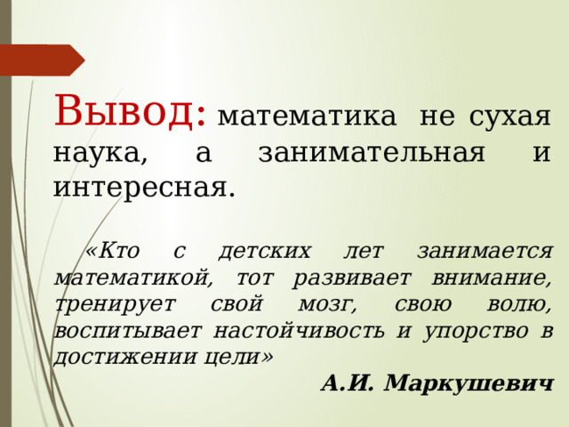 Вывод:  математика  не сухая наука, а занимательная и интересная.    «Кто с детских лет занимается математикой, тот развивает внимание, тренирует свой мозг, свою волю, воспитывает настойчивость и упорство в достижении цели» А.И. Маркушевич 