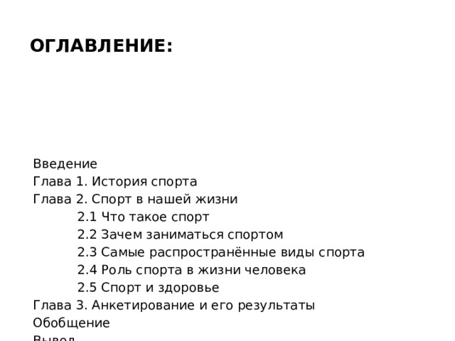 Оглавление: Введение Глава 1. История спорта Глава 2. Спорт в нашей жизни  2.1 Что такое спорт  2.2 Зачем заниматься спортом  2.3 Самые распространённые виды спорта  2.4 Роль спорта в жизни человека  2.5 Спорт и здоровье Глава 3. Анкетирование и его результаты Обобщение Вывод 