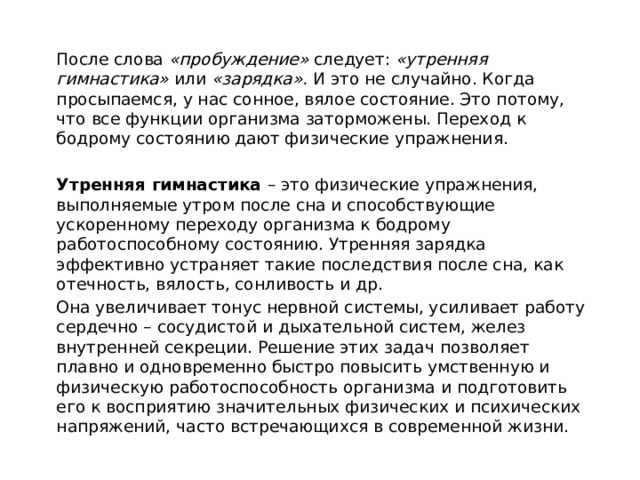 После слова «пробуждение» следует: «утренняя гимнастика» или «зарядка». И это не случайно. Когда просыпаемся, у нас сонное, вялое состояние. Это потому, что все функции организма заторможены. Переход к бодрому состоянию дают физические упражнения. Утренняя гимнастика – это физические упражнения, выполняемые утром после сна и способствующие ускоренному переходу организма к бодрому работоспособному состоянию. Утренняя зарядка эффективно устраняет такие последствия после сна, как отечность, вялость, сонливость и др. Она увеличивает тонус нервной системы, усиливает работу сердечно – сосудистой и дыхательной систем, желез внутренней секреции. Решение этих задач позволяет плавно и одновременно быстро повысить умственную и физическую работоспособность организма и подготовить его к восприятию значительных физических и психических напряжений, часто встречающихся в современной жизни.  
