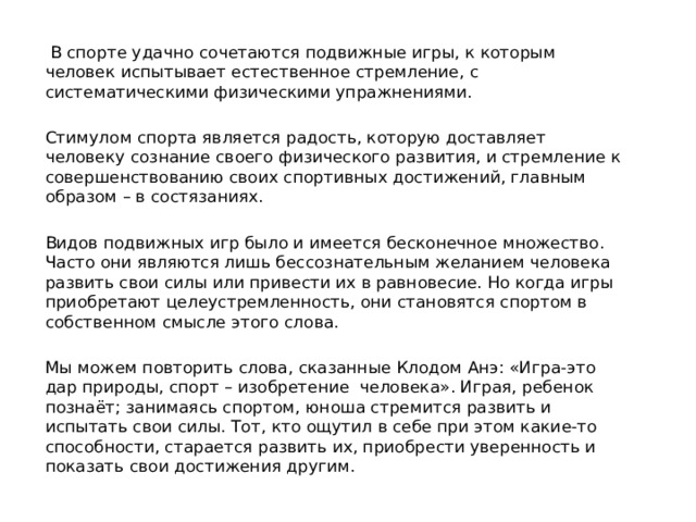  В спорте удачно сочетаются подвижные игры, к которым человек испытывает естественное стремление, с систематическими физическими упражнениями. Стимулом спорта является радость, которую доставляет человеку сознание своего физического развития, и стремление к совершенствованию своих спортивных достижений, главным образом – в состязаниях. Видов подвижных игр было и имеется бесконечное множество. Часто они являются лишь бессознательным желанием человека развить свои силы или привести их в равновесие. Но когда игры приобретают целеустремленность, они становятся спортом в собственном смысле этого слова. Мы можем повторить слова, сказанные Клодом Анэ: «Игра-это дар природы, спорт – изобретение человека». Играя, ребенок познаёт; занимаясь спортом, юноша стремится развить и испытать свои силы. Тот, кто ощутил в себе при этом какие-то способности, старается развить их, приобрести уверенность и показать свои достижения другим. 