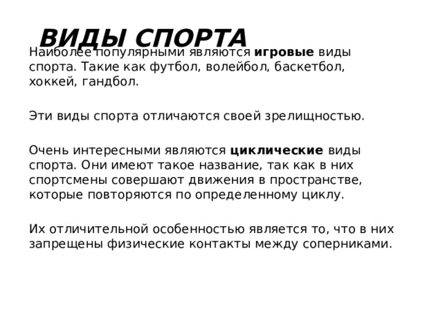 Виды спорта Наиболее популярными являются игровые виды спорта. Такие как футбол, волейбол, баскетбол, хоккей, гандбол. Эти виды спорта отличаются своей зрелищностью. Очень интересными являются циклические виды спорта. Они имеют такое название, так как в них спортсмены совершают движения в пространстве, которые повторяются по определенному циклу. Их отличительной особенностью является то, что в них запрещены физические контакты между соперниками. 