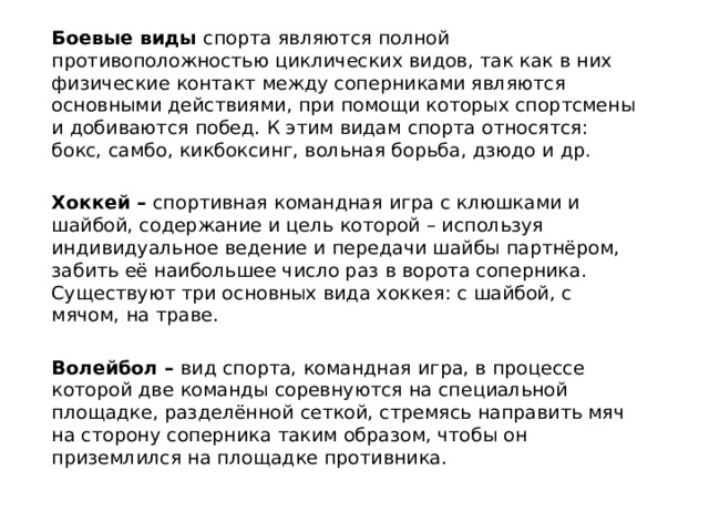 Боевые виды спорта являются полной противоположностью циклических видов, так как в них физические контакт между соперниками являются основными действиями, при помощи которых спортсмены и добиваются побед. К этим видам спорта относятся: бокс, самбо, кикбоксинг, вольная борьба, дзюдо и др. Хоккей – спортивная командная игра с клюшками и шайбой, содержание и цель которой – используя индивидуальное ведение и передачи шайбы партнёром, забить её наибольшее число раз в ворота соперника. Существуют три основных вида хоккея: с шайбой, с мячом, на траве. Волейбол – вид спорта, командная игра, в процессе которой две команды соревнуются на специальной площадке, разделённой сеткой, стремясь направить мяч на сторону соперника таким образом, чтобы он приземлился на площадке противника. 