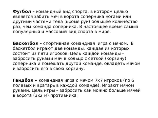 Футбол – командный вид спорта, в котором целью является забить мяч в ворота соперника ногами или другими частями тела (кроме рук) большее количество раз, чем команда соперника. В настоящее время самый популярный и массовый вид спорта в мире. Баскетбол – спортивная командная игра с мячом. В баскетбол играют две команды, каждая из которых состоит из пяти игроков. Цель каждой команды – забросить руками мяч в кольцо с сеткой (корзину) соперника и помешать другой команде, овладеть мячом и забросить его в свою корзину. Гандбол – командная игра с мячом 7х7 игроков (по 6 полевых и вратарь в каждой команде). Играют мячом руками. Цель игры – забросить как можно больше мячей в ворота (3х2 м) противника. 
