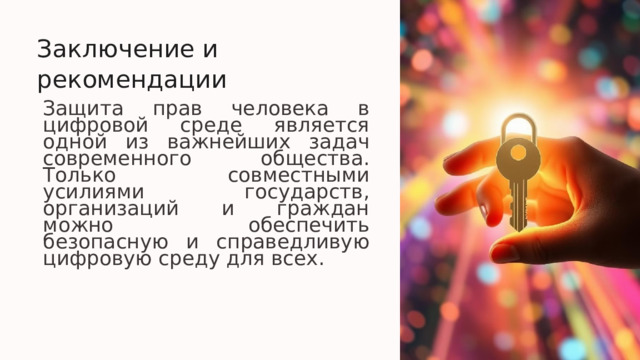  Заключение и рекомендации Защита прав человека в цифровой среде является одной из важнейших задач современного общества. Только совместными усилиями государств, организаций и граждан можно обеспечить безопасную и справедливую цифровую среду для всех. 