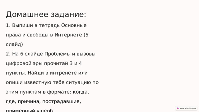  Домашнее задание: 1. Выпиши в тетрадь Основные права и свободы в Интернете (5 слайд) 2. На 6 слайде Проблемы и вызовы цифровой эры прочитай 3 и 4 пункты. Найди в интренете или опиши известную тебе ситуацию по этим пунктам в формате: когда, где, причина, пострадавшие, примерный ущерб. 