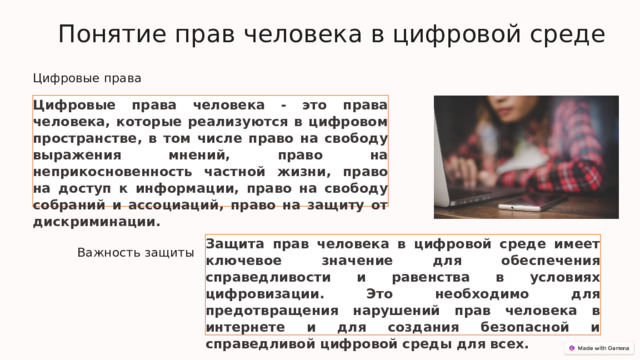  Понятие прав человека в цифровой среде Цифровые права Цифровые права человека - это права человека, которые реализуются в цифровом пространстве, в том числе право на свободу выражения мнений, право на неприкосновенность частной жизни, право на доступ к информации, право на свободу собраний и ассоциаций, право на защиту от дискриминации. Защита прав человека в цифровой среде имеет ключевое значение для обеспечения справедливости и равенства в условиях цифровизации. Это необходимо для предотвращения нарушений прав человека в интернете и для создания безопасной и справедливой цифровой среды для всех. Важность защиты 