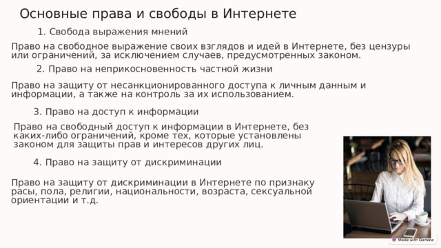  Основные права и свободы в Интернете 1. Свобода выражения мнений Право на свободное выражение своих взглядов и идей в Интернете, без цензуры или ограничений, за исключением случаев, предусмотренных законом. 2. Право на неприкосновенность частной жизни Право на защиту от несанкционированного доступа к личным данным и информации, а также на контроль за их использованием. 3. Право на доступ к информации Право на свободный доступ к информации в Интернете, без каких-либо ограничений, кроме тех, которые установлены законом для защиты прав и интересов других лиц. 4. Право на защиту от дискриминации Право на защиту от дискриминации в Интернете по признаку расы, пола, религии, национальности, возраста, сексуальной ориентации и т.д. 