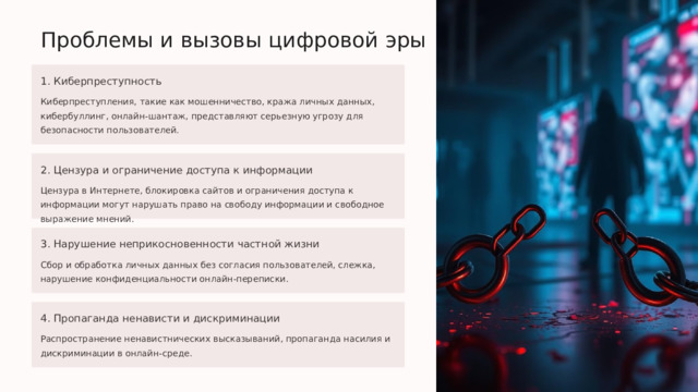  Проблемы и вызовы цифровой эры 1. Киберпреступность Киберпреступления, такие как мошенничество, кража личных данных, кибербуллинг, онлайн-шантаж, представляют серьезную угрозу для безопасности пользователей. 2. Цензура и ограничение доступа к информации Цензура в Интернете, блокировка сайтов и ограничения доступа к информации могут нарушать право на свободу информации и свободное выражение мнений. 3. Нарушение неприкосновенности частной жизни Сбор и обработка личных данных без согласия пользователей, слежка, нарушение конфиденциальности онлайн-переписки. 4. Пропаганда ненависти и дискриминации Распространение ненавистнических высказываний, пропаганда насилия и дискриминации в онлайн-среде. 