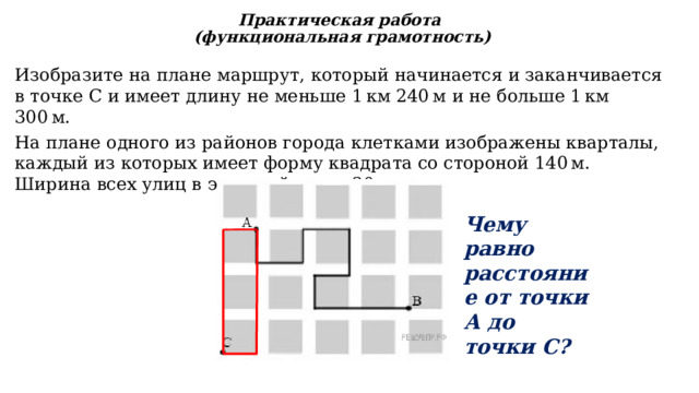 Изобразите на плане маршрут, который начинается и заканчивается в точке С и имеет длину не меньше 1 км 240 м и не больше 1 км 300 м. Практическая работа  (функциональная грамотность) На плане одного из районов города клетками изображены кварталы, каждый из которых имеет форму квадрата со стороной 140 м. Ширина всех улиц в этом районе  — 30 м. Чему равно расстояние от точки А до точки С? 