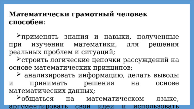 Математически грамотный человек способен : применять знания и навыки, полученные при изучении математики, для решения реальных проблем и ситуаций;  строить логические цепочки рассуждений на основе математических принципов;   анализировать информацию, делать выводы и принимать решения на основе математических данных;  общаться на математическом языке, аргументировать свои идеи и использовать математические модели для понимания и объяснения явлений в окружающем мире.  