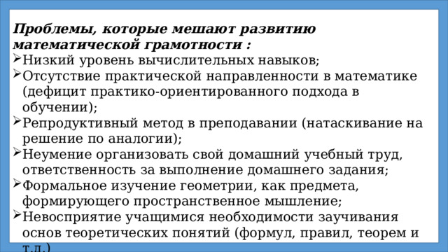 Проблемы, которые мешают развитию математической грамотности : Низкий уровень вычислительных навыков; Отсутствие практической направленности в математике (дефицит практико-ориентированного подхода в обучении); Репродуктивный метод в преподавании (натаскивание на решение по аналогии); Неумение организовать свой домашний учебный труд, ответственность за выполнение домашнего задания; Формальное изучение геометрии, как предмета, формирующего пространственное мышление; Невосприятие учащимися необходимости заучивания основ теоретических понятий (формул, правил, теорем и т.д.)  