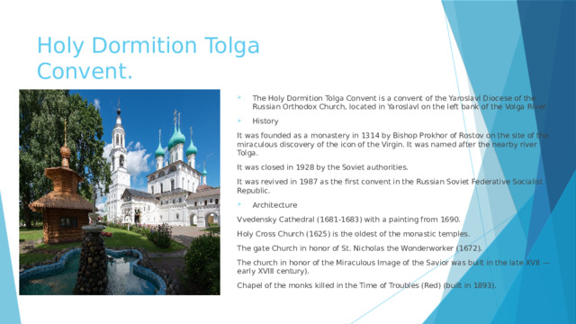 Holy Dormition Tolga Convent. The Holy Dormition Tolga Convent is a convent of the Yaroslavl Diocese of the Russian Orthodox Church, located in Yaroslavl on the left bank of the Volga River. History It was founded as a monastery in 1314 by Bishop Prokhor of Rostov on the site of the miraculous discovery of the icon of the Virgin. It was named after the nearby river Tolga. It was closed in 1928 by the Soviet authorities. It was revived in 1987 as the first convent in the Russian Soviet Federative Socialist Republic. Architecture Vvedensky Cathedral (1681-1683) with a painting from 1690. Holy Cross Church (1625) is the oldest of the monastic temples. The gate Church in honor of St. Nicholas the Wonderworker (1672). The church in honor of the Miraculous Image of the Savior was built in the late XVII — early XVIII century). Chapel of the monks killed in the Time of Troubles (Red) (built in 1893). 