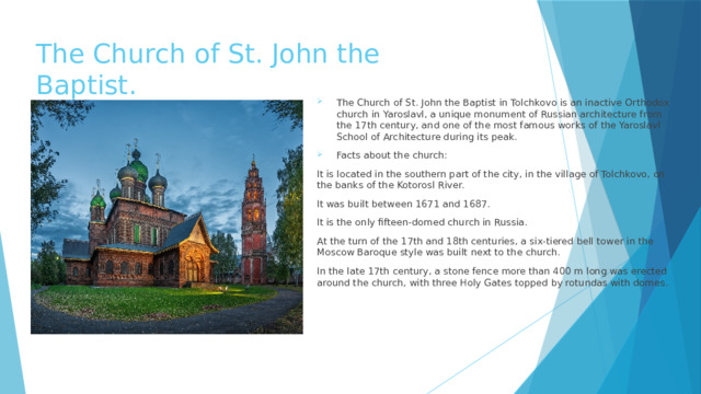 The Church of St. John the Baptist. The Church of St. John the Baptist in Tolchkovo is an inactive Orthodox church in Yaroslavl, a unique monument of Russian architecture from the 17th century, and one of the most famous works of the Yaroslavl School of Architecture during its peak. Facts about the church: It is located in the southern part of the city, in the village of Tolchkovo, on the banks of the Kotorosl River. It was built between 1671 and 1687. It is the only fifteen-domed church in Russia. At the turn of the 17th and 18th centuries, a six-tiered bell tower in the Moscow Baroque style was built next to the church. In the late 17th century, a stone fence more than 400 m long was erected around the church, with three Holy Gates topped by rotundas with domes. 