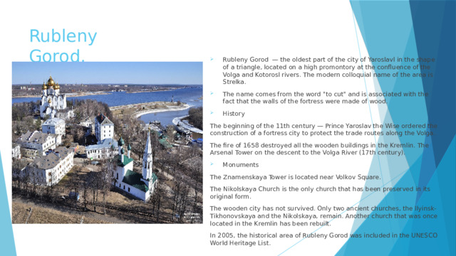 Rubleny Gorod. Rubleny Gorod — the oldest part of the city of Yaroslavl in the shape of a triangle, located on a high promontory at the confluence of the Volga and Kotorosl rivers. The modern colloquial name of the area is Strelka. The name comes from the word 