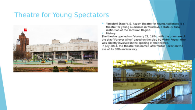  Theatre for Young Spectators Yaroslavl State V. S. Rozov Theatre for Young Audiences is a theatre for young audiences in Yaroslavl, a state cultural institution of the Yaroslavl Region. History The theatre opened on February 22, 1984, with the premiere of the play 