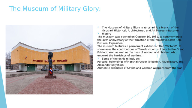 The Museum of Military Glory. The Museum of Military Glory in Yaroslavl is a branch of the Yaroslavl Historical, Architectural, and Art Museum-Reserve. History The museum was opened on October 16, 1981, to commemorate the 40th anniversary of the formation of the Yaroslavl 234th Rifle Division. Exposition The museum features a permanent exhibition titled 