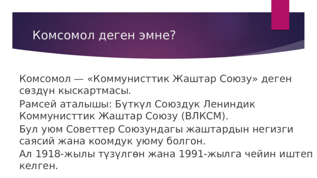 Комсомол деген эмне? Комсомол — «Коммунисттик Жаштар Союзу» деген сөздүн кыскартмасы. Рамсей аталышы: Бүткүл Союздук Лениндик Коммунисттик Жаштар Союзу (ВЛКСМ). Бул уюм Советтер Союзундагы жаштардын негизги саясий жана коомдук уюму болгон. Ал 1918-жылы түзүлгөн жана 1991-жылга чейин иштеп келген. 