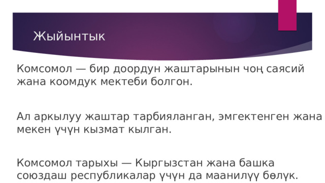 Жыйынтык Комсомол — бир доордун жаштарынын чоң саясий жана коомдук мектеби болгон. Ал аркылуу жаштар тарбияланган, эмгектенген жана мекен үчүн кызмат кылган. Комсомол тарыхы — Кыргызстан жана башка союздаш республикалар үчүн да маанилүү бөлүк. 