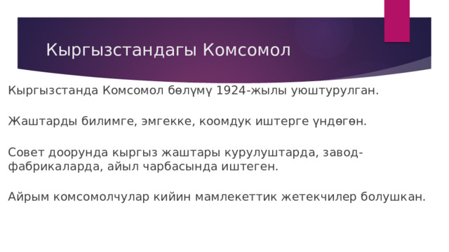 Кыргызстандагы Комсомол Кыргызстанда Комсомол бөлүмү 1924-жылы уюштурулган. Жаштарды билимге, эмгекке, коомдук иштерге үндөгөн. Совет доорунда кыргыз жаштары курулуштарда, завод-фабрикаларда, айыл чарбасында иштеген. Айрым комсомолчулар кийин мамлекеттик жетекчилер болушкан. 