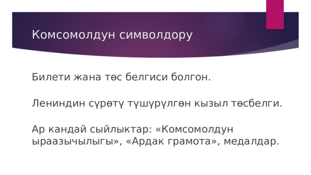 Комсомолдун символдору Билети жана төс белгиси болгон. Лениндин сүрөтү түшүрүлгөн кызыл төсбелги. Ар кандай сыйлыктар: «Комсомолдун ыраазычылыгы», «Ардак грамота», медалдар. 
