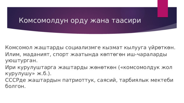 Комсомолдун орду жана таасири Комсомол жаштарды социализмге кызмат кылууга үйрөткөн. Илим, маданият, спорт жаатында көптөгөн иш-чараларды уюштурган. Ири курулуштарга жаштарды жөнөткөн («комсомолдук жол курулушу» ж.б.). СССРде жаштардын патриоттук, саясий, тарбиялык мектеби болгон. 