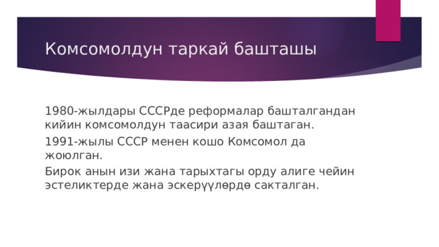 Комсомолдун таркай башташы 1980-жылдары СССРде реформалар башталгандан кийин комсомолдун таасири азая баштаган. 1991-жылы СССР менен кошо Комсомол да жоюлган. Бирок анын изи жана тарыхтагы орду алиге чейин эстеликтерде жана эскерүүлөрдө сакталган. 
