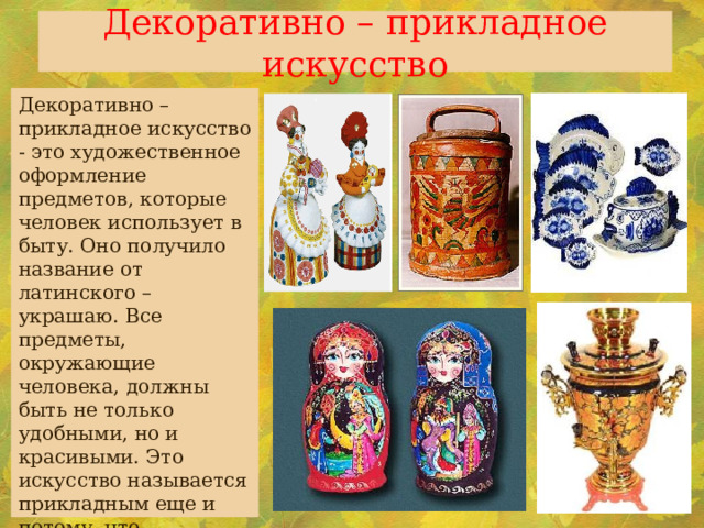 Декоративно – прикладное искусство Декоративно – прикладное искусство - это художественное оформление предметов, которые человек использует в быту. Оно получило название от латинского – украшаю. Все предметы, окружающие человека, должны быть не только удобными, но и красивыми. Это искусство называется прикладным еще и потому, что необходимо приложить руки , чтобы получилась эта красота. Польза и красота всегда рядом. 