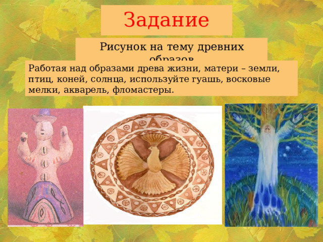 Задание Рисунок на тему древних образов Работая над образами древа жизни, матери – земли, птиц, коней, солнца, используйте гуашь, восковые мелки, акварель, фломастеры. 