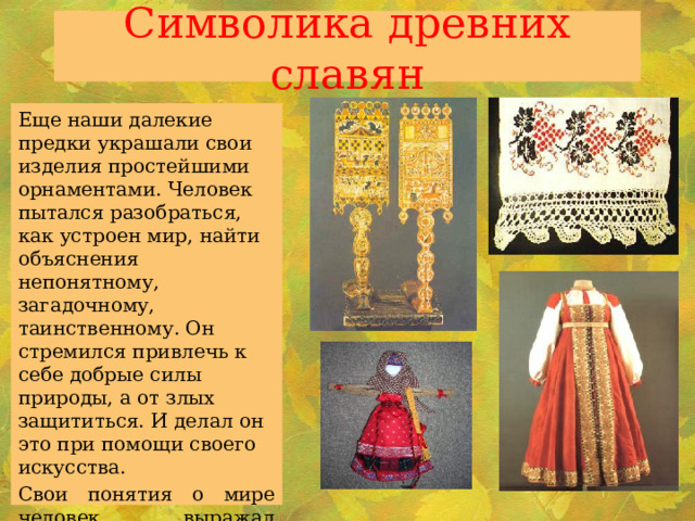 Символика древних славян   Еще наши далекие предки украшали свои изделия простейшими орнаментами. Человек пытался разобраться, как устроен мир, найти объяснения непонятному, загадочному, таинственному. Он стремился привлечь к себе добрые силы природы, а от злых защититься. И делал он это при помощи своего искусства. Свои понятия о мире человек выражал условными знаками. Из отдельных элементов и их сочетаний и выстраивался узор. 