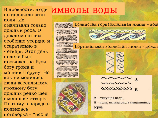 Символы воды В древности, люди не поливали свои поля. Их смачивали только дождь и роса. О дожде молились особенно усердно и старательно в четверг. Этот день недели был посвящен на Руси богу грома и молнии Перуну. Но как ни молились люди всесильному, грозному богу, дождик редко шел именно в четверг. Поэтому в народе и появилась поговорка – “после дождичка в четверг”. Волнистая горизонтальная линия – вода. Вертикальная волнистая линия – дождь. 