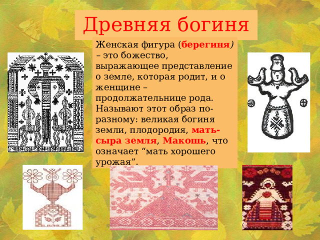 Древняя богиня Женская фигура ( берегиня ) – это божество, выражающее представление о земле, которая родит, и о женщине – продолжательнице рода. Называют этот образ по-разному: великая богиня земли, плодородия, мать-сыра земля , Макошь , что означает “мать хорошего урожая”. 