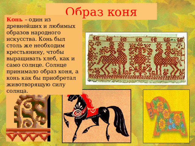 Образ коня Конь – один из древнейших и любимых образов народного искусства. Конь был столь же необходим крестьянину, чтобы выращивать хлеб, как и само солнце. Солнце принимало образ коня, а конь как бы приобретал животворящую силу солнца. 