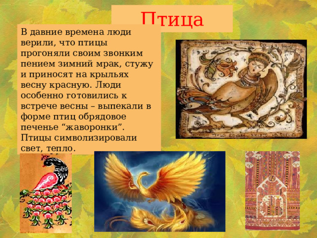Птица В давние времена люди верили, что птицы прогоняли своим звонким пением зимний мрак, стужу и приносят на крыльях весну красную. Люди особенно готовились к встрече весны – выпекали в форме птиц обрядовое печенье “жаворонки”. Птицы символизировали свет, тепло. 