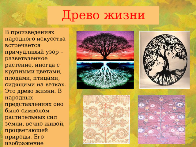 Древо жизни В произведениях народного искусства встречается причудливый узор – разветвленное растение, иногда с крупными цветами, плодами, птицами, сидящими на ветках. Это древо жизни. В народных представлениях оно было символом растительных сил земли, вечно живой, процветающей природы. Его изображение символизировало счастливое продолжение рода. 