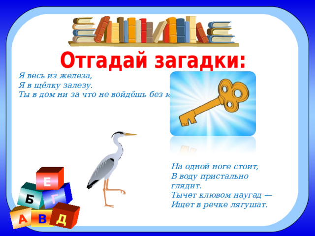 А Б Г Д Я весь из железа, Я в щёлку залезу. Ты в дом ни за что не войдёшь без меня. На одной ноге стоит, В воду пристально глядит. Тычет клювом наугад — Ищет в речке лягушат.  Е В 
